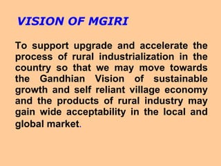 To support upgrade and accelerate the process of rural industrialization in the country so that we may move towards the Gandhian Vision of sustainable growth and self reliant village economy and the products of rural industry may gain wide acceptability in the local and global market .   VISION OF MGIRI 
