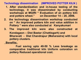 Technology dissemination  (IMPROVED POTTER KILN ) 1. After standardization and in-house testing of the technology, it was disseminated by conducting workshops at MGIRI “ Evaluation of an pottery kiln and potters wheel.”  on December 14 – 20, 2006.  2.  the technology dissemination workshop conducted on “ An improved potters kiln and value addition in Pottery “ were also conducted at  Kanyakumari 3. The improved kiln were also constructed at Kondagaon – Dist Bastar (Chattisgarh) and   Bharavati  -  Dist Chandrapur (Maharastra) with local pottery clusters. Benefits:  Fuel saving upto 40-50 % Less breakage as comparative traditional kiln Uniform coloration on pottery Reduced operational cost.  