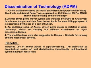 Dissemination of Technology (ADPM) 1. A consultation workshop on “Rural Entrepreneurship possibilities using Bio- Fuels and Animal Power” was organized on 23-25 March 2007 at MGIRI after in-house testing of the technology.  2. Animal driven prime mover system was installed by MGIRI at  Chaturvedi farm house Kanpur and Jaju Farm house, Akola for water lifting purpose. It is operational by the use of a pair of bullock. 3. An additional setup of Animal driven prime mover is installed at Agril. University Udaipur for carrying out different experiments on agro-processing devices. 4. The modifications were also suggested to Kanpur – Goshala for running of there mechanical devices. Benefits:  Increased use of animal power in agro-processing.  An alternative to decentralized system of rural electrification User-friendly, multifunctional system Saving of fossil fuels  