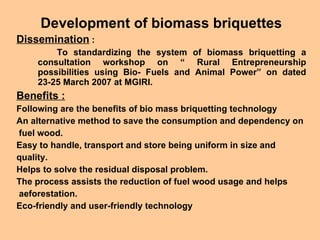 Development of biomass briquettes Dissemination  : To standardizing the system of biomass briquetting a consultation workshop on “ Rural Entrepreneurship possibilities using Bio- Fuels and Animal Power” on dated 23-25 March 2007 at MGIRI. Benefits : Following are the benefits of bio mass briquetting technology An alternative method to save the consumption and dependency on fuel wood. Easy to handle, transport and store being uniform in size and quality.  Helps to solve the residual disposal problem.  The process assists the reduction of fuel wood usage and helps aeforestation.  Eco-friendly and user-friendly technology   