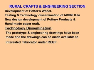 RURAL CRAFTS & ENGINEERING SECTION Development of Potter’s Wheel. Testing & Technology dissemination of MGIRI Kiln New design development of Pottery Products &  Hand-made paper craft.  Technology Dissemination : The prototype & engineering drawings have been made and the drawings can be made available to interested  fabricator   under REGP. 