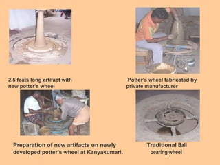 2.5 feats long artifact with  Potter’s wheel fabricated by  new potter’s wheel  private manufacturer Preparation of new artifacts on newly  Traditional  Ball developed potter’s wheel at Kanyakumari.  bearing wheel  POWER OPERATED POTTER WHEEL 