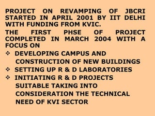 PROJECT ON REVAMPING OF JBCRI STARTED IN APRIL 2001 BY IIT DELHI WITH FUNDING FROM KVIC.  THE FIRST PHSE OF PROJECT COMPLETED IN MARCH 2004 WITH A FOCUS ON  DEVELOPING CAMPUS AND CONSTRUCTION OF NEW BUILDINGS SETTING UP R & D LABORATORIES INITIATING R & D PROJECTS SUITABLE TAKING INTO CONSIDERATION THE TECHNICAL NEED OF KVI SECTOR 
