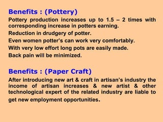 Benefits : (Pottery) Pottery production increases up to 1.5 – 2 times with corresponding increase in potters earning. Reduction in drudgery of potter. Even women potter’s can work very comfortably. With very low effort long pots are easily made. Back pain will be minimized. Benefits : (Paper Craft) After introducing new art & craft in artisan’s industry the income of artisan increases & new artist & other technological expert of the related industry are liable to get new employment opportunities . 