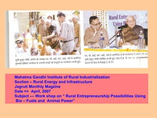 Mahatma Gandhi Institute of Rural Industrialization Section – Rural Energy and Infrastructure Jagruti Monthly Magzine Date =>  April, 2007 Subject –– Work shop on “ Rural Entrepreneurship Possibilities Using  Bio – Fuels and  Animal Power”  