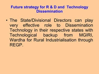 Future strategy for R & D and  Technology Dissemination The State/Divisional Directors can play very effective role to Dissemination Technology in their respective states with Technological backup from MGIRI, Wardha for Rural Industrialisation through REGP. 