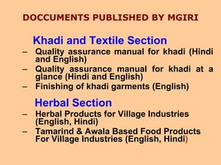DOCCUMENTS PUBLISHED BY MGIRI Khadi and Textile Section Quality assurance manual for khadi (Hindi and English) Quality assurance manual for khadi at a glance (Hindi and English) Finishing of khadi garments (English) Herbal Section   Herbal Products for Village Industries (English, Hindi) Tamarind & Awala Based Food Products For Village Industries (English, Hindi ) 
