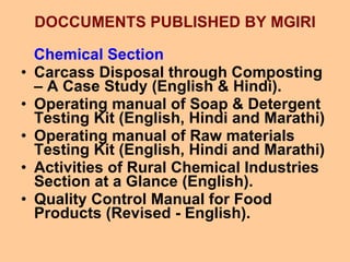 DOCCUMENTS PUBLISHED BY MGIRI Chemical Section Carcass Disposal through Composting – A Case Study (English & Hindi). Operating manual of Soap & Detergent Testing Kit (English, Hindi and Marathi)  Operating manual of Raw materials Testing Kit (English, Hindi and Marathi)  Activities of Rural Chemical Industries Section at a Glance (English). Quality Control Manual for Food Products (Revised - English). 