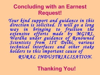 Concluding with an Earnest Request! Your kind support and guidance in this direction is solicited. It will go a long way in bringing to fruition the extensive efforts made by MGIRI, Wardha under guidance of Renowned Scientists from IIT Delhi, various technical interfaces and other stake holders to this important cause of  RURAL INDUSTRIALISATION.   Thanking You! 