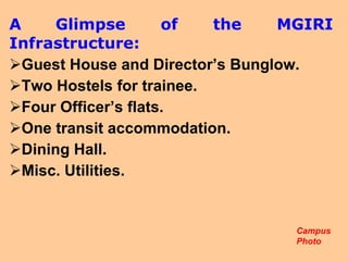A   Glimpse of the MGIRI Infrastructure: Guest House and Director’s Bunglow. Two Hostels for trainee. Four Officer’s flats. One transit accommodation. Dining Hall. Misc. Utilities.  Campus Photo  