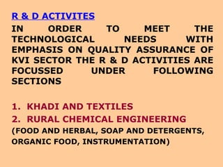 R & D ACTIVITES IN ORDER TO MEET THE TECHNOLOGICAL NEEDS WITH EMPHASIS ON QUALITY ASSURANCE OF KVI SECTOR THE R & D ACTIVITIES ARE FOCUSSED UNDER FOLLOWING SECTIONS 1.  KHADI AND TEXTILES 2.  RURAL CHEMICAL ENGINEERING (FOOD AND HERBAL, SOAP AND DETERGENTS, ORGANIC FOOD, INSTRUMENTATION) 