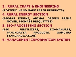 3.  RURAL CRAFT & ENGINEERING (POTTERY, HAND MADE PAPER PRODUCTS) 4. RURAL ENERGY SECTION (BIOGAS ENGINE, ANIMAL DRIVEN PRIME MOVER, BIOMASS BRIQUETTES) 5. BIO-PROCESSING SECTION (BIO FERTILIZERS, BIO-MANURES, PANCHGAVYA PRODUCTS, GOMUTRA STANDARDIZATION) 6. MANAGEMENT INFORMATION SYSTEM 
