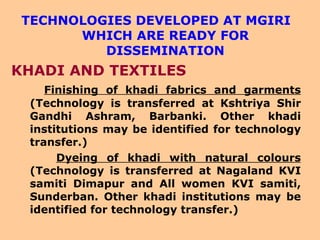 TECHNOLOGIES DEVELOPED AT MGIRI WHICH ARE READY FOR DISSEMINATION KHADI AND TEXTILES Finishing of khadi fabrics and garments  (Technology is transferred at Kshtriya Shir Gandhi Ashram, Barbanki. Other khadi institutions may be identified for technology transfer.) Dyeing of khadi with natural colours  (Technology is transferred at Nagaland KVI samiti Dimapur and All women KVI samiti, Sunderban. Other khadi institutions may be identified for technology transfer.) 
