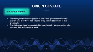 ORIGIN OF STATE
15
THE FORCE THEORY
 The theory that when one person or one small group claims control
over an area they forced all citizens living within it to submit to this
group rule.
 The state must have been created through force by some warriors who
imposed their will upon the weak
 