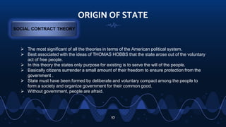 ORIGIN OF STATE
17
SOCIAL CONTRACT THEORY
 The most significant of all the theories in terms of the American political system.
 Best associated with the ideas of THOMAS HOBBS that the state arose out of the voluntary
act of free people.
 In this theory the states only purpose for existing is to serve the will of the people.
 Basically citizens surrender a small amount of their freedom to ensure protection from the
government .
 State must have been formed by deliberate and voluntary compact among the people to
form a society and organize government for their common good.
 Without government, people are afraid.
 