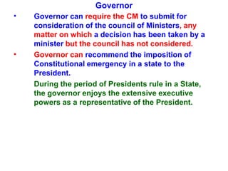 Governor
• Governor can require the CM to submit for
consideration of the council of Ministers, any
matter on which a decision has been taken by a
minister but the council has not considered.
Governor can recommend the imposition of
Constitutional emergency in a state to the
President.
During the period of Presidents rule in a State,
the governor enjoys the extensive executive
powers as a representative of the President.
•
 