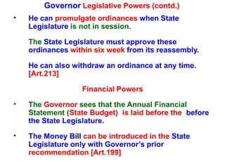 Governor Legislative Powers (contd.)
• He can promulgate ordinances when State
Legislature is not in session.
The State Legislature must approve these
ordinances within six week from its reassembly.
He can also withdraw an ordinance at any time.
[Art.213]
Financial Powers
• The Governor sees that the Annual Financial
Statement (State Budget) is laid before the before
the State Legislature.
• The Money Bill can be introduced in the State
Legislature only with Governor’s prior
recommendation [Art.199]
 