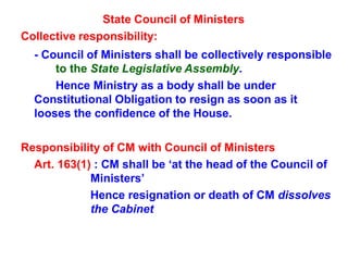 State Council of Ministers
Collective responsibility:
- Council of Ministers shall be collectively responsible
to the State Legislative Assembly.
Hence Ministry as a body shall be under
Constitutional Obligation to resign as soon as it
looses the confidence of the House.
Responsibility of CM with Council of Ministers
Art. 163(1) : CM shall be ‘at the head of the Council of
Ministers’
Hence resignation or death of CM dissolves
the Cabinet
 