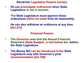 Governor  Legislative Powers (contd.) He can  promulgate ordinances  when State   Legislature  is not in session.  The  State   Legislature must approve these ordinances  within six week  from its reassembly.  He can also withdraw an ordinance at any time.  [Art.213] Financial Powers The  Governor  sees that the Annual Financial Statement ( State Budget)  is laid before the  before the State   Legislature. The Money Bill   can be introduced in the  State   Legislature only with Governor’s prior  recommendation [Art.199] 