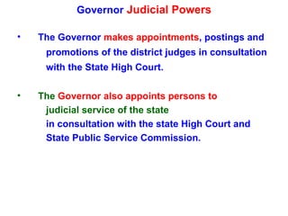 Governor  Judicial Powers The Governor  makes appointments , postings and  promotions of the district judges in consultation  with the State High Court. The  Governor also appoints persons to  judicial service of the state in consultation with the state High Court and State Public Service Commission. 