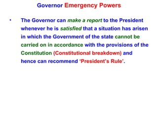Governor  Emergency Powers The Governor can  make a report  to the President whenever he is  satisfied  that a situation has arisen in which the Government of the state  cannot be carried on in accordance  with the provisions of the  Constitution  (Constitutional breakdown)  and hence can recommend  ‘President’s Rule’ . 