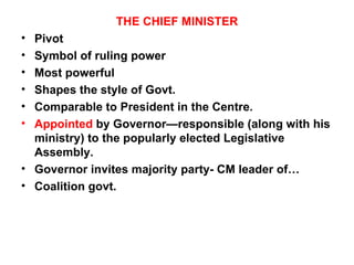 THE CHIEF MINISTER Pivot Symbol of ruling power Most powerful Shapes the style of Govt. Comparable to President in the Centre. Appointed  by Governor—responsible (along with his ministry) to the popularly elected Legislative Assembly. Governor invites majority party- CM leader of… Coalition govt. 
