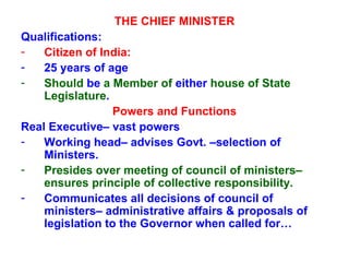 THE CHIEF MINISTER Qualifications:  Citizen of India: 25 years of age Should  be  a Member of  either  house of State Legislature . Powers and Functions Real Executive– vast powers Working head– advises Govt. –selection of Ministers. Presides over meeting of council of ministers– ensures principle of collective responsibility. Communicates all decisions of council of ministers– administrative affairs & proposals of legislation to the Governor when called for… 