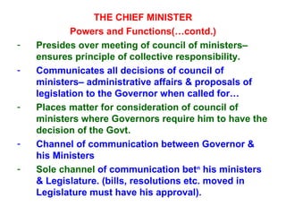 THE CHIEF MINISTER Powers and Functions(…contd.) Presides over meeting of council of ministers– ensures principle of collective responsibility. Communicates all decisions of council of ministers– administrative affairs & proposals of legislation to the Governor when called for… Places matter for consideration of council of ministers where Governors require him to have the decision of the Govt. Channel of communication between Governor & his Ministers Sole channel  of communication bet n  his ministers & Legislature. (bills, resolutions etc. moved in Legislature must have his approval). 