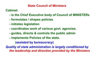 State Council of Ministers Cabinet: - is the Chief Executive body of Council of MINISTERs - formulates / shapes policies  - initiates legislation - coordinates work of various govt. agencies. - guides, directs & controls the public admin - implements Policies of the state. ( assisted by bureaucracy) Quality of state administration is largely conditioned by  the leadership and direction provided by the Ministers 