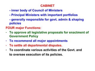 CABINET - inner body of Council of Ministers - Principal Ministers with important portfolios - generally responsible for govt. admin & shaping  policies FOUR major Functions: To approve all legislative proposals for enactment of Government Policy To recommend all major appointments To settle all departmental disputes. To coordinate various activities of the Govt. and  to oversee execution of its policies. 