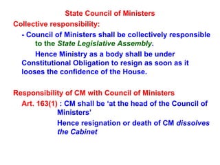 State Council of Ministers Collective responsibility: - Council of Ministers shall be collectively responsible  to the   State Legislative Assembly . Hence Ministry as a body shall be under  Constitutional Obligation to resign as soon as it  looses the confidence of the House.  Responsibility of CM with Council of Ministers   Art. 163(1)  : CM shall be ‘at the head of the Council of  Ministers’  Hence resignation or death of CM  dissolves  the Cabinet 