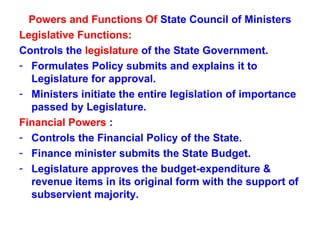 Powers and Functions Of  State Council of Ministers Legislative Functions:  Controls the  legislature  of the State Government. Formulates Policy submits and explains it to Legislature for approval. Ministers initiate the entire legislation of importance passed by Legislature. Financial Powers  : Controls the Financial Policy of the State. Finance minister submits the State Budget. Legislature approves the budget-expenditure & revenue items in its original form with the support of subservient majority. 