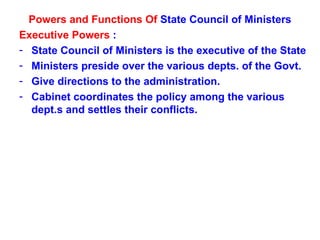 Powers and Functions Of  State Council of Ministers Executive Powers  : State Council of Ministers is the executive of the State Ministers preside over the various depts. of the Govt. Give directions to the administration. Cabinet coordinates the policy among the various dept.s and settles their conflicts. 
