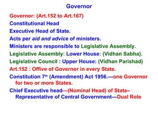 Governor Governor: (Art.152 to Art.167) Constitutional Head Executive Head of State. Acts per  aid and advice  of ministers. Ministers are responsible to  Legislative Assembly . Legislative Assembly :  Lower House :  (Vidhan Sabha). Legislative Council   : Upper House:   (Vidhan Parishad) Art.152 : Offive of Governor in every State. Constitution 7 th  (Amendment) Act 1956.— one Governor for two or more States. Chief Executive head —(Nominal Head) of State–  Representative of Central Government— Dual Role 