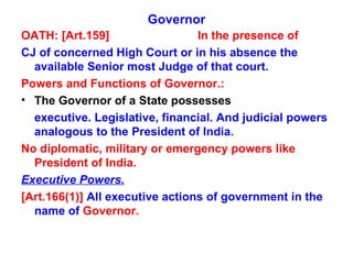 Governor OATH: [Art.159] In the presence of CJ of concerned High Court or in his absence the available Senior most Judge of that court. Powers and Functions of Governor.: The Governor of a State possesses executive. Legislative, financial. And judicial powers  analogous to the President of India. No diplomatic, military or emergency powers like President of India. Executive Powers. [Art.166(1)]  All executive actions of government in the name of  Governor. 