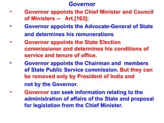Governor Governor appoints the Chief Minister and Council of Ministers --  Art.[163]:  Governor appoints the Advocate-General of State and determines his remunerations Governor appoints the State Election commissioner and determines his conditions of service and tenure of office.  Governor appoints the Chairman and  members of State Public Service commission.  But they can be removed only by President of India and not by the Governor . Governor  can seek information relating to the administration of affairs of the State and proposal for legislation from the Chief Minister. 