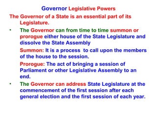 Governor  Legislative Powers The Governor of a State is an essential part of its Legislature. The  Governor  can from time to time  summon or prorogue  either house of the State Legislature and dissolve the State Assembly Summon:  It is a process  to call upon the members of the house to the session. Prorogue:  The act of bringing a session of Parliament or other Legislative Assembly to an end. The  Governor   can address  State   Legislature at the commencement of the first session after each general election and the first session of each year. 