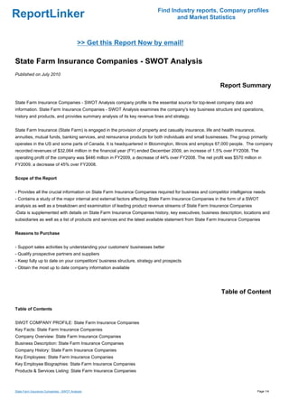 Find Industry reports, Company profiles
ReportLinker                                                                     and Market Statistics



                                          >> Get this Report Now by email!

State Farm Insurance Companies - SWOT Analysis
Published on July 2010

                                                                                                          Report Summary

State Farm Insurance Companies - SWOT Analysis company profile is the essential source for top-level company data and
information. State Farm Insurance Companies - SWOT Analysis examines the company's key business structure and operations,
history and products, and provides summary analysis of its key revenue lines and strategy.


State Farm Insurance (State Farm) is engaged in the provision of property and casualty insurance, life and health insurance,
annuities, mutual funds, banking services, and reinsurance products for both individuals and small businesses. The group primarily
operates in the US and some parts of Canada. It is headquartered in Bloomington, Illinois and employs 67,000 people. The company
recorded revenues of $32,064 million in the financial year (FY) ended December 2009, an increase of 1.5% over FY2008. The
operating profit of the company was $446 million in FY2009, a decrease of 44% over FY2008. The net profit was $570 million in
FY2009, a decrease of 45% over FY2008.


Scope of the Report


- Provides all the crucial information on State Farm Insurance Companies required for business and competitor intelligence needs
- Contains a study of the major internal and external factors affecting State Farm Insurance Companies in the form of a SWOT
analysis as well as a breakdown and examination of leading product revenue streams of State Farm Insurance Companies
-Data is supplemented with details on State Farm Insurance Companies history, key executives, business description, locations and
subsidiaries as well as a list of products and services and the latest available statement from State Farm Insurance Companies


Reasons to Purchase


- Support sales activities by understanding your customers' businesses better
- Qualify prospective partners and suppliers
- Keep fully up to date on your competitors' business structure, strategy and prospects
- Obtain the most up to date company information available




                                                                                                          Table of Content

Table of Contents


SWOT COMPANY PROFILE: State Farm Insurance Companies
Key Facts: State Farm Insurance Companies
Company Overview: State Farm Insurance Companies
Business Description: State Farm Insurance Companies
Company History: State Farm Insurance Companies
Key Employees: State Farm Insurance Companies
Key Employee Biographies: State Farm Insurance Companies
Products & Services Listing: State Farm Insurance Companies



State Farm Insurance Companies - SWOT Analysis                                                                                 Page 1/4
 