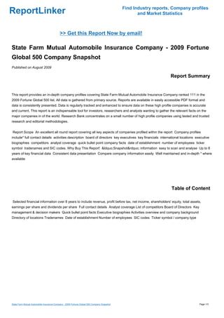Find Industry reports, Company profiles
ReportLinker                                                                                       and Market Statistics



                                           >> Get this Report Now by email!

State Farm Mutual Automobile Insurance Company - 2009 Fortune
Global 500 Company Snapshot
Published on August 2009

                                                                                                                 Report Summary


This report provides an in-depth company profiles covering State Farm Mutual Automobile Insurance Company ranked 111 in the
2009 Fortune Global 500 list. All data is gathered from primary source. Reports are available in easily accessible PDF format and
data is consistently presented. Data is regularly tracked and enhanced to ensure data on these high profile companies is accurate
and current. This report is an indispensable tool for investors, researchers and analysts wanting to gather the relevant facts on the
major companies in of the world. Research Bank concentrates on a small number of high profile companies using tested and trusted
research and editorial methodologies.


Report Scope An excellent all round report covering all key aspects of companies profiled within the report Company profiles
include* full contact details activities description board of directors key executives key financials international locations executive
biographies competitors analyst coverage quick bullet point company facts date of establishment number of employees ticker
symbol tradenames and SIC codes. Why Buy This Report' &ldquo;Snapshot&rdquo; information easy to scan and analyse Up to 8
years of key financial data Consistent data presentation Compare company information easily Well maintained and in-depth * where
available




                                                                                                                  Table of Content

Selected financial information over 8 years to include revenue, profit before tax, net income, shareholders' equity, total assets,
earnings per share and dividends per share Full contact details Analyst coverage List of competitors Board of Directors Key
management & decision makers Quick bullet point facts Executive biographies Activities overview and company background
Directory of locations Tradenames Date of establishment Number of employees SIC codes Ticker symbol / company type




State Farm Mutual Automobile Insurance Company - 2009 Fortune Global 500 Company Snapshot                                       Page 1/3
 