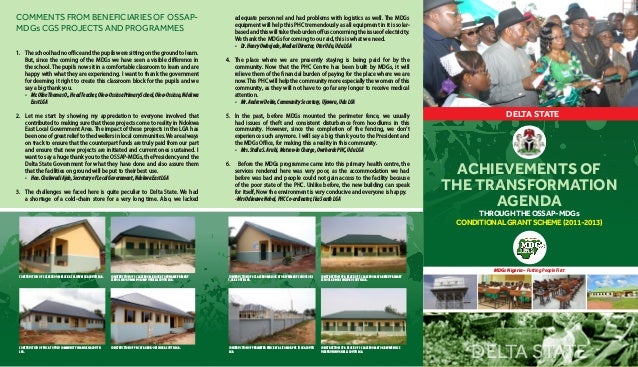 ACHIEVEMENTS OF
THE TRANSFORMATION
AGENDA
DELTA STATE
MDGs Nigeria – Putting People First
DELTA STATE
THROUGH THE OSSAP- MDGs
CONDITIONAL GRANT SCHEME (2011-2013)
1.	 Theschoolhadnoofficeandthepupilsweresittingonthegroundtolearn.
But, since the coming of the MDGs we have seen a visible difference in
the school. The pupils now sit in a comfortable classroom to learn and are
happy with what they are experiencing. I want to thank the government
for deeming it right to create this classroom block for the pupils and we
say a big thank you.
-	 Mr.OliseThomasO.,HeadTeacher,Oloa-OssissaPrimarySchool,Oloa-Ossissa,Ndokwa
EastLGA
2.	 Let me start by showing my appreciation to everyone involved that
contributed to making sure that these projects come to reality in Ndokwa
East Local Government Area. The impact of these projects in the LGA has
beenoneofgreatrelieftothedwellersinlocalcommunities.Wearealways
on track to ensure that the counterpart funds are truly paid from our part
and ensure that new projects are initiated and current ones sustained. I
want to say a huge thank you to the OSSAP-MDGs, the Presidency and the
Delta State Government for what they have done and also assure them
that the facilities on ground will be put to their best use.
-	 Hon.ChukwudiAjeh,SecretaryofLocalGovernment,NdokwaEastLGA
3.	 The challenges we faced here is quite peculiar to Delta State. We had
a shortage of a cold-chain store for a very long time. Also, we lacked
adequate personnel and had problems with logistics as well. The MDGs
equipment will help this PHC tremendously as all equipment in it is solar-
basedandthiswilltaketheburdenoffusconcerningtheissueofelectricity.
We thank the MDGs for coming to our aid, this is what we need.
-	 Dr.HenryOwhojedo,MedicalDirector,OtorUdu,UduLGA
4.	 The place where we are presently staying is being paid for by the
community. Now that the PHC Centre has been built by MDGs, it will
relieve them of the financial burden of paying for the place where we are
now.This PHC will help the community more especially the women of this
community, as they will not have to go far any longer to receive medical
attention.
-	 Mr.AndrewDokie,CommunitySecretary,Ujevwu,UduLGA
5.	 In the past, before MDGs mounted the perimeter fence, we usually
had issues of theft and consistent disturbance from hoodlums in this
community. However, since the completion of the fencing, we don’t
experience such anymore. I will say a big thank you to the President and
the MDGs Office, for making this a reality in this community.
-	 Mrs.StellaS.Arubi,Matron-InCharge,OwrhordePHC,UduLGA
6. Before the MDGs programme came into this primary health centre, the
services rendered here was very poor, as the accommodation we had
before was bad and people could not gain access to the facility because
of the poor state of the PHC. Unlike before, the new building can speak
for itself, Now the environment is very conducive and everyone is happy.
-MrsOdinuweNobel,PHCCo-ordinator,IkaSouthLGA
COMMENTSFROMBENEFICIARIESOFOSSAP-
MDGs CGS PROJECTS AND PROGRAMMES
CONSTRUCTION OF PHC AT AGBOR-OBI IN IKA SOUTH LGA. CONSTRUCTION OF A BLOCK OF 3 CLASSROOM AT OGBAVWENI JSS
USIEFRUN IN UGHELLI SOUTH LGA.
CONSTRUCTION OF PHC AT OTULU COMMUNITY IN ANIOCHA SOUTH
LGA.
CONSTRUCTION OF PERIMETER FENCE AT ALIZOMOR PHC IN IKA SOUTH
LGA.
CONSTRUCTION OF 3 CLASSROOM BLOCK AT OGUNAME PRIMARY
SCHOOL IN OGUNAME-OLOMU UGHELLI SOUTH LGA.
CONSTRUCTION OF A BLOCK OF 3 CLASSROOM AT ABRIKU PRIMARY
SCHOOL ADA-IRI IN ISOKO SOUTH LGA.
CONSTRUCTION OF 3 CLASSROOM BLOCK AT ALIGWAI IKA SOUTH LGA . CONSTRUCTION OF 6 CLASSROOMBLOCK AT OKI PRIMARY SCHOOL OKI
1, IKA SOUTH LGA.
 