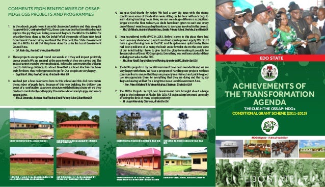 ACHIEVEMENTS OF
THE TRANSFORMATION
AGENDA
EDO STATE
MDGs Nigeria – Putting People First
EDO STATE
THROUGH THE OSSAP- MDGs
CONDITIONAL GRANT SCHEME (2011-2013)
1.	 In the schools, pupils now sit on solid classroom furniture and they are quite
happywithit.ComingtothePHCs,thosecommunitiesthatbenefittedcannot
express the joy they are feeling now and they are thankful to the MDGs for
what they have done so far. On behalf of all the people of Esan West Local
Government Council Area, we thank the President, the State Government
and the MDGs for all that they have done for us in the Local Government
Council Area.
-	 L.O.AzekeEsq.,HeadofService,EsanWestLGA
2.	 These projects are spread round our wards and they will impact positively
on our people. We are amazed at the pace to which they are carried out. The
impactcannotevenbeoveremphasized.InIbesobacommunity,thechildren
used to trek long distances to school. Now that a school structure has been
built for them, they no longer need to go far. Our people are very happy.
-	 EngrTitusO.Okus,HeadofService,OviaSouth-WestLGA
3.	 We had just a few classrooms here in this school and this did not contain
the number of pupils here. Because of this new building, the children can
boast of a confortable classroom structure with befitting chairs where they
canlearncomfortablyandhappily.Theentireschoolisveryhappyandweare
appreciative.
-	 Mr.S.E.Omoneka,AssistantHeadTeacher,EmuhiPrimarySchool,EsanWestLGA
4.	 We give God thanks for today. We had a very big issue with the sitting
condition as some of the children were sitting on the floor with sack bags to
learn during teaching hours. Now, we can see a huge difference as pupils no
longer sit on the floor to learn, as desks have been given to each and every
oneofthem.Iwanttosayabigthankyoutoeveryoneinvolvedinthisproject.
-	 MrsS.D.Okhade,AssistantHeadMistress,EmialaPrimarySchool,Uwelebo,EsanWestLGA
5.	 I was transferred to this PHC in 2013. Before I came to this place there had
been so many abandoned projects and inadequate power supply. We didn’t
have a good fencing here in the PHC and this place was quite bushy. There
had been problems of us using the bush areas for toilet due to the poor state
of our toilet facility. I have to give God the glory for making it possible for
the execution of these MDGs projects. Everything was well executed and they
added great value to the PHC.
-	 Mrs.NanaYusuff,DeputyDirectorofNursing,AgenebodePHC,Etsako-EastLGA
6.	 The MDGs projects in my Local Government have been wonderful and we are
very happy with them. We have a program of handing over projects to these
communities to ensure that they are properly maintained and put into good
use. We appreciate them for everything that they are doing and the legacy
they are leaving will last for a long time in our Local Government Area.
	 -	 Hon.PrinceAbdulmalikSuleimanAfegbua,Chairman,EtsakoEastLGA
7.	 The MDGs Projects in my Local Government have brought about a huge
relief to the indigenes of Akoko Edo LGA. All projects implemented are really
affecting the lives of many people positively.
-	 Mr.JosephAkeredola,Chiarman,AkokoEdoLGA
COMMENTSFROMBENEFICIARIESOFOSSAP-
MDGs CGS PROJECTS AND PROGRAMMES
CONSTRUCTION OF A BLOCK OF 3 CLASSROOMS,HEADMASTER’S
OFFICE AND TOILET AT AKE PRIMARY SCHOOL IGBANKE.
RENOVATION OF GENERAL HOSPITAL, SABOGIDA-ORA, OWAN WEST.
CONSTRUCTION OF A BLOCK OF 3 CLASSROOMS,HEADMASTER’S OFFICE
AND A TOILET AT UGBOKHIRIMA IN ORHIONMWON LGA.
CONSTRUCTION OF A BLOCK OF 3 CLASSROOMS,TOILETS AND
HEADMASTER’S OFFICE AT AFOWA PRIMARY SCHOOL IN ETSAKO WEST
CONSTRUCTION OF 3 CLASSROOMS, HEADMASTER’S OFFICE AND A
TOILET AT UGBOKO-NIRO.
CONSTRUCTION OF MOTORISED BOREHOLE AT AFOWA IN ETSAKO
WEST.
RENOVATION OF DISTRICT HOSPITAL APANA IN ETSAKO WEST. CONSTRUCTION OF A MOTORISED BOREHOLE AT IREKPAI, ETSAKO WEST.
 