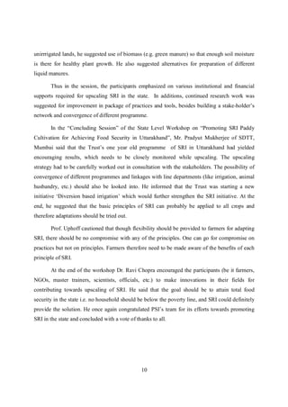 unirrrigated lands, he suggested use of biomass (e.g. green manure) so that enough soil moisture
is there for healthy plant growth. He also suggested alternatives for preparation of different
liquid manures.

       Thus in the session, the participants emphasized on various institutional and financial
supports required for upscaling SRI in the state. In additions, continued research work was
suggested for improvement in package of practices and tools, besides building a stake-holder’s
network and convergence of different programme.

       In the “Concluding Session” of the State Level Workshop on “Promoting SRI Paddy
Cultivation for Achieving Food Security in Uttarakhand”, Mr. Pradyut Mukherjee of SDTT,
Mumbai said that the Trust’s one year old programme of SRI in Uttarakhand had yielded
encouraging results, which needs to be closely monitored while upscaling. The upscaling
strategy had to be carefully worked out in consultation with the stakeholders. The possibility of
convergence of different programmes and linkages with line departments (like irrigation, animal
husbandry, etc.) should also be looked into. He informed that the Trust was starting a new
initiative ‘Diversion based irrigation’ which would further strengthen the SRI initiative. At the
end, he suggested that the basic principles of SRI can probably be applied to all crops and
therefore adaptations should be tried out.

       Prof. Uphoff cautioned that though flexibility should be provided to farmers for adapting
SRI, there should be no compromise with any of the principles. One can go for compromise on
practices but not on principles. Farmers therefore need to be made aware of the benefits of each
principle of SRI.

       At the end of the workshop Dr. Ravi Chopra encouraged the participants (be it farmers,
NGOs, master trainers, scientists, officials, etc.) to make innovations in their fields for
contributing towards upscaling of SRI. He said that the goal should be to attain total food
security in the state i.e. no household should be below the poverty line, and SRI could definitely
provide the solution. He once again congratulated PSI’s team for its efforts towards promoting
SRI in the state and concluded with a vote of thanks to all.




                                                10
 