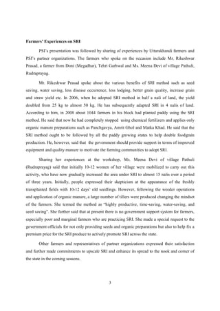 Farmers’ Experiences on SRI

       PSI’s presentation was followed by sharing of experiences by Uttarakhandi farmers and
PSI’s partner organizations. The farmers who spoke on the occasion include Mr. Rikeshwar
Prasad, a farmer from Doni (Megadhar), Tehri Garhwal and Ms. Meena Devi of village Pathuli,
Rudraprayag.

       Mr. Rikeshwar Prasad spoke about the various benefits of SRI method such as seed
saving, water saving, less disease occurrence, less lodging, better grain quality, increase grain
and straw yield etc. In 2006, when he adopted SRI method in half a nali of land, the yield
doubled from 25 kg to almost 50 kg. He has subsequently adapted SRI in 4 nalis of land.
According to him, in 2008 about 1044 farmers in his block had planted paddy using the SRI
method. He said that now he had completely stopped using chemical fertilizers and applies only
organic manure preparations such as Panchgavya, Amrit Ghol and Matka Khad. He said that the
SRI method ought to be followed by all the paddy growing states to help double foodgrain
production. He, however, said that the government should provide support in terms of improved
equipment and quality manure to motivate the farming communities to adopt SRI.

       Sharing her experiences at the workshop, Ms. Meena Devi of village Pathuli
(Rudraprayag) said that initially 10-12 women of her village were mobilized to carry out this
activity, who have now gradually increased the area under SRI to almost 15 nalis over a period
of three years. Initially, people expressed their skepticism at the appearance of the freshly
transplanted fields with 10-12 days’ old seedlings. However, following the weeder operations
and application of organic manure, a large number of tillers were produced changing the mindset
of the farmers. She termed the method as “highly productive, time-saving, water-saving, and
seed saving”. She further said that at present there is no government support system for farmers,
especially poor and marginal farmers who are practicing SRI. She made a special request to the
government officials for not only providing seeds and organic preparations but also to help fix a
premium price for the SRI produce to actively promote SRI across the state.

       Other farmers and representatives of partner organizations expressed their satisfaction
and further made commitments to upscale SRI and enhance its spread to the nook and corner of
the state in the coming seasons.




                                               3
 
