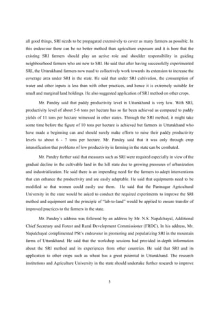all good things, SRI needs to be propagated extensively to cover as many farmers as possible. In
this endeavour there can be no better method than agriculture exposure and it is here that the
existing SRI farmers should play an active role and shoulder responsibility in guiding
neighbourhood farmers who are new to SRI. He said that after having successfully experimented
SRI, the Uttarakhand farmers now need to collectively work towards its extension to increase the
coverage area under SRI in the state. He said that under SRI cultivation, the consumption of
water and other inputs is less than with other practices, and hence it is extremely suitable for
small and marginal land holdings. He also suggested application of SRI method on other crops.

       Mr. Pandey said that paddy productivity level in Uttarakhand is very low. With SRI,
productivity level of about 5-6 tons per hectare has so far been achieved as compared to paddy
yields of 11 tons per hectare witnessed in other states. Through the SRI method, it might take
some time before the figure of 10 tons per hectare is achieved but farmers in Uttarakhand who
have made a beginning can and should surely make efforts to raise their paddy productivity
levels to about 6 - 7 tons per hectare. Mr. Pandey said that it was only through crop
intensification that problems of low productivity in farming in the state can be combated.

       Mr. Pandey further said that measures such as SRI were required especially in view of the
gradual decline in the cultivable land in the hill state due to growing pressures of urbanization
and industrialization. He said there is an impending need for the farmers to adopt interventions
that can enhance the productivity and are easily adaptable. He said that equipments need to be
modified so that women could easily use them.          He said that the Pantnagar Agricultural
University in the state would be asked to conduct the required experiments to improve the SRI
method and equipment and the principle of “lab-to-land” would be applied to ensure transfer of
improved practices to the farmers in the state.

       Mr. Pandey’s address was followed by an address by Mr. N.S. Napalchayal, Additional
Chief Secretary and Forest and Rural Development Commissioner (FRDC). In his address, Mr.
Napalchayal complimented PSI’s endeavour in promoting and popularizing SRI in the mountain
farms of Uttarakhand. He said that the workshop sessions had provided in-depth information
about the SRI method and its experiences from other countries. He said that SRI and its
application to other crops such as wheat has a great potential in Uttarakhand. The research
institutions and Agriculture University in the state should undertake further research to improve



                                                  5
 