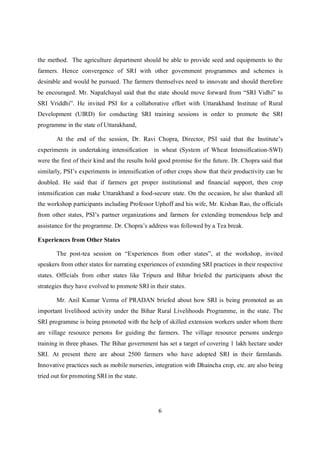 the method. The agriculture department should be able to provide seed and equipments to the
farmers. Hence convergence of SRI with other government programmes and schemes is
desirable and would be pursued. The farmers themselves need to innovate and should therefore
be encouraged. Mr. Napalchayal said that the state should move forward from “SRI Vidhi” to
SRI Vriddhi”. He invited PSI for a collaborative effort with Uttarakhand Institute of Rural
Development (UIRD) for conducting SRI training sessions in order to promote the SRI
programme in the state of Uttarakhand,

       At the end of the session, Dr. Ravi Chopra, Director, PSI said that the Institute’s
experiments in undertaking intensification in wheat (System of Wheat Intensification-SWI)
were the first of their kind and the results hold good promise for the future. Dr. Chopra said that
similarly, PSI’s experiments in intensification of other crops show that their productivity can be
doubled. He said that if farmers get proper institutional and financial support, then crop
intensification can make Uttarakhand a food-secure state. On the occasion, he also thanked all
the workshop participants including Professor Uphoff and his wife, Mr. Kishan Rao, the officials
from other states, PSI’s partner organizations and farmers for extending tremendous help and
assistance for the programme. Dr. Chopra’s address was followed by a Tea break.

Experiences from Other States

       The post-tea session on “Experiences from other states”, at the workshop, invited
speakers from other states for narrating experiences of extending SRI practices in their respective
states. Officials from other states like Tripura and Bihar briefed the participants about the
strategies they have evolved to promote SRI in their states.

       Mr. Anil Kumar Verma of PRADAN briefed about how SRI is being promoted as an
important livelihood activity under the Bihar Rural Livelihoods Programme, in the state. The
SRI programme is being promoted with the help of skilled extension workers under whom there
are village resource persons for guiding the farmers. The village resource persons undergo
training in three phases. The Bihar government has set a target of covering 1 lakh hectare under
SRI. At present there are about 2500 farmers who have adopted SRI in their farmlands.
Innovative practices such as mobile nurseries, integration with Dhaincha crop, etc. are also being
tried out for promoting SRI in the state.




                                                6
 