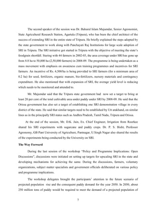 The second speaker of the session was Dr. Baharul Islam Majumdar, Senior Agronomist,
State Agricultural Research Station, Agartala (Tripura), who has been the chief architect of the
success of extending SRI in the entire state of Tripura. He briefly explained the steps adopted by
the state government to work along with Panchayati Raj Institutions for large scale adoption of
SRI in Tripura. The SRI initiative got started in Tripura with the objective of meeting the state’s
foodgrain shortfall. Staring with 44 farmers in 2002-03, the area coverage under SRI has gone up
from 8.8 ha to 50,000 ha (2,50,000 farmers) in 2008-09. The programme is being undertaken as a
mass movement with emphasis on awareness cum training programmes and incentives for SRI
farmers. An incentive of Rs. 4,500/ha is being provided to SRI farmers (for a minimum area of
0.2 ha) for seed, fertilizers, organic manure, bio-fertilizers, nursery materials and contingency
expenditure. He also mentioned that with expansion of SRI, the average yield level is reducing
which needs to be monitored and attended to.

       Mr. Majumdar said that the Tripura state government had now set a target to bring at
least 20 per cent of the total cultivable area under paddy under SRI by 2008-09. He said that the
Orissa government has also set a target of establishing one SRI demonstration village in every
district of the state. He said that similar targets need to be established by Utt arakhand, on similar
lines as in the principally SRI states such as Andhra Pradesh, Tamil Nadu, Tripura and Orissa.

     At the end of the session, Mr. D.K. Jain, Ex. Chief Engineer, Irrigation from Roorkee
shared his SRI experiments with sugarcane and paddy crops. Dr. P. S. Bisht, Professor
Agronomy, GB Pant University of Agriculture, Pantnagar, U.Singh Nagar also shared the results
of the experiments being conducted by the University on SRI.

The Way Forward

       During the last session of the workshop “Policy and Programme Implications: Open
Discussions”, discussions were initiated on setting up targets for upscaling SRI in the state and
developing mechanisms for achieving the same. During the discussions, farmers, voluntary
organizations, subject matter specialists and government officials deliberated on various policy
and programme implications.

       The workshop delegates brought the participants’ attention to the future scenario of
projected population rise and the consequent paddy demand for the year 2050. In 2050, about
250 million tons of paddy would be required to meet the demand of a projected population of


                                                  7
 