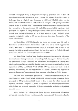 about 1.6 billion people. Going by the present annual paddy production trend of about 145
million tons, an additional production of about 2.5 million tons of paddy every year will have to
be brought about to effectively meet the demand at 2050 level. Debashish pointed out that
Uttarakhand ranked 15th in terms of paddy productivity among the paddy growing states of the
country. In view of the plans of the Centre as well as the Uttarakhand state government to raise
the   productivity in the years to come, SRI method has assumed added importance. Most
participants laid emphasis on setting of a target in Uttarakhand as has been done in the case of
Tripura, if the objective of upscaling SRI in the state is to be achieved. Participants further
suggested strategies for scaling up SRI and also discussed future plans for extension of the
system across the state.

       Mr. Nautiyal from NABARD, Dehradun said that the area coverage under SRI needs to
be increased for which extensive demonstrations needed to be carried out. He suggested that
NABARD’s scheme for ‘capacity building for transfer of technology’ could be used for the
purpose. He further proposed that two villages that have been adapted by NABARD in each
district of the state will now be taken up for demonstration of SRI.

       Mr. Sadan Misra, Himalaya Trust, Bageshwar emphasized that extensive information
dissemination and training was required for upscaling of SRI. He suggested that there should be
one master trainer for every 2-3 villages. The master trainer should preferably be a woman SHG
member, who would be able to mobilize the other members. Other representatives from partner
organizations of PSI, e.g. HIFEED, PNVS, GRASS, HWS etc. emphasized on the need of
providing timely training and field support to the SRI farmers. Therefore, they suggested of
enhancing the number of master trainers to about one master trainer for every 50-100 farmers.

       Mr. Sadan Misra recommended application of SRI method on vegetables and pulses. Mr.
Avtar Singh Negi, MVDA, Tehri Garhwal suggested that unirrigated/rainfed areas should also be
considered for SRI promotion and trials should be done on crops like wheat, mustard and
soyabean. Mr. Prahlad Koshiyari, KSS, shared his experiences with trials on rajma and mandua
with 40-50 per cent increase in grain yields. He further recommended application of SRI method
on similar crops.

       Mr. B.P. Bamola, GMVS, Chamoli said that the agriculture department had to play a pro-
active role in promoting SRI now when its success has been successfully demonstrated. He also


                                                 8
 