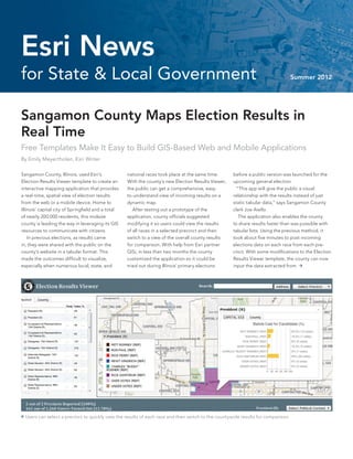 Esri News
for State & Local Government                                                                                                       Summer 2012




Sangamon County Maps Election Results in
Real Time
Free Templates Make It Easy to Build GIS-Based Web and Mobile Applications
By Emily Meyertholen, Esri Writer

Sangamon County, Illinois, used Esri’s              national races took place at the same time.      before a public version was launched for the
Election Results Viewer template to create an       With the county’s new Election Results Viewer,   upcoming general election.
interactive mapping application that provides       the public can get a comprehensive, easy-          “This app will give the public a visual
a real-time, spatial view of election results       to-understand view of incoming results on a      relationship with the results instead of just
from the web or a mobile device. Home to            dynamic map.                                     static tabular data,” says Sangamon County
Illinois’ capital city of Springfield and a total      After testing out a prototype of the          clerk Joe Aiello.
of nearly 200,000 residents, this midsize           application, county officials suggested             The application also enables the county
county is leading the way in leveraging its GIS     modifying it so users could view the results     to share results faster than was possible with
resources to communicate with citizens.             of all races in a selected precinct and then     tabular lists. Using the previous method, it
    In previous elections, as results came          switch to a view of the overall county results   took about five minutes to post incoming
in, they were shared with the public on the         for comparison. With help from Esri partner      elections data on each race from each pre-
county’s website in a tabular format. This          GISi, in less than two months the county         cinct. With some modifications to the Election
made the outcomes difficult to visualize,           customized the application so it could be        Results Viewer template, the county can now
especially when numerous local, state, and          tried out during Illinois’ primary elections     input the data extracted from 




 Users can select a precinct to quickly view the results of each race and then switch to the countywide results for comparison.
 