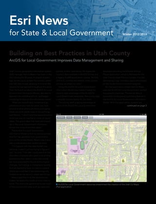 Building on Best Practices in Utah County
ArcGIS for Local Government Improves Data Management and Sharing
Utah County geographic information system
(GIS) manager Patrick Wawro has been in the
GIS industry for 20 years. A couple of years
ago, he set out to update the county’s exten-
sive GIS data model, keeping in mind all the
lessons he had learned throughout the years.
Then he found out about the ArcGIS for Local
Government Information Model, decided to
abandon his individual efforts, and began
modeling his data on the information model.
	 “After you’ve built data models and ap-
plications on your own for years, you look
around at what others are doing and realize
there are some better ways of doing things,”
said Wawro. “I don’t care how experienced or
smart you are, no one has a corner on good
ideas. The good ideas that have percolated
up to the Local Government Information
Model are some of the best ideas.”
	 The ArcGIS for Local Government
Information Model is built on best practices
that Esri has gathered from governments
around the United States. Wawro saw it as a
way to standardize and modernize work.
	 “I’m happier with the data model now
because it wasn’t just me trying to figure it
out,” he said. “I felt like I could stand on the
shoulders of people who spent a lot of time
positioning their data in a way that would
be more prepared for future technological
changes. Technology is changing so quickly
that we wanted to have our data in a place
where we could feel it was technologically
mobile so we can quickly adopt new things.”
	 Wawro said that in all the decisions he
makes, he keeps the needs of local cities in
mind. The municipal governments use much
of the county’s GIS data, such as roads and
parcels, in their operations. He makes the
county’s data available in ArcGIS Online and
a legacy ArcIMS application, noting, “ArcGIS
Online is currently the easiest, most conveni-
ent way we share our data.”
	 Using the ArcGIS for Local Government
Information Model also makes it easier for
cities to take advantage of the ArcGIS for
Local Government templates; the county data
is already constructed to fit into them.
	 The county itself is taking advantage of
some of the ArcGIS for Local Government
templates including the Election Polling
Places application, which is the basis for the
Utah County Voter Precinct Locator. It is also
developing a sign inventory application based
on the Code Violations mobile template.
	 An iPad application called Utah Co Maps
uses the ArcGIS for Local Government cached
topographic basemap. The parcel data is
accessible via the parcel publishing feature in
the ArcGIS for Local Government Information
Model. With this application, citizens can
continued on page 3
 ArcGIS for Local Government resources streamlined the creation of the Utah Co Maps		
iPad application.
for State & Local Government Winter 2012/2013
Esri News
 
