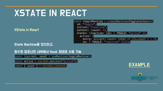 XState in React
State Machine을 정의하고,
함수형 컴포넌트 내부에
서
Hook 형태로 사용 가능
XSTATE IN REACT
const toggleMachine = createMachine<ToggleContext>({


id: "toggle",


initial: "inactive",


context: {count: 0},


states: {inactive: {on: { TOGGLE: "active" }},


active: {


entry: assign({ count: (ctx) => ctx.count + 1 }),


on: { TOGGLE: "inactive" }}}});


const [current, send] = useMachine(toggleMachine);


const active = current.matches("active");


const { count } = current.context;


EXAMPLE
 